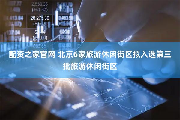 配资之家官网 北京6家旅游休闲街区拟入选第三批旅游休闲街区