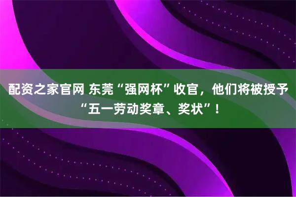 配资之家官网 东莞“强网杯”收官，他们将被授予“五一劳动奖章、奖状”！