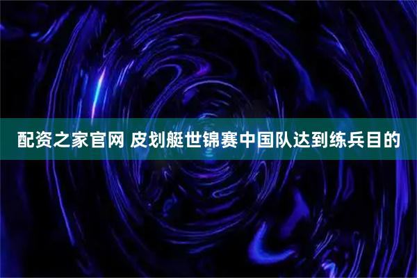 配资之家官网 皮划艇世锦赛中国队达到练兵目的