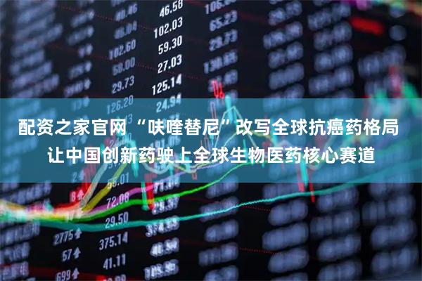 配资之家官网 “呋喹替尼”改写全球抗癌药格局 让中国创新药驶上全球生物医药核心赛道