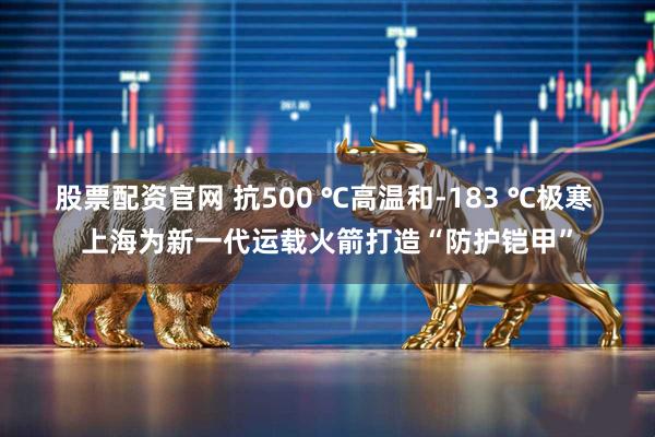 股票配资官网 抗500 ℃高温和-183 ℃极寒 上海为新一代运载火箭打造“防护铠甲”