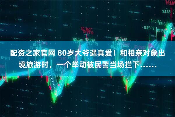 配资之家官网 80岁大爷遇真爱！和相亲对象出境旅游时，一个举动被民警当场拦下……