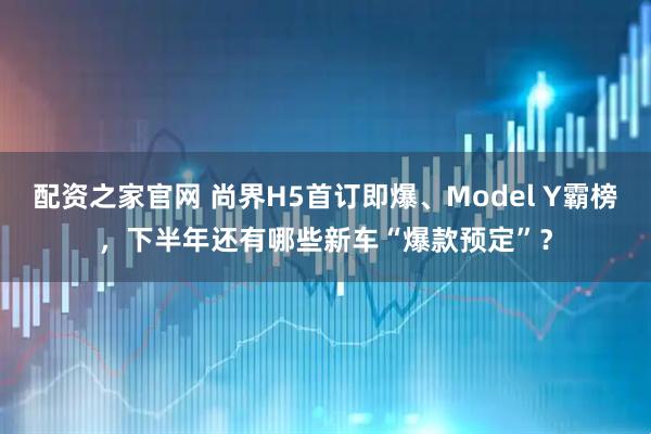 配资之家官网 尚界H5首订即爆、Model Y霸榜，下半年还有哪些新车“爆款预定”？
