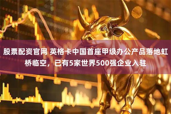 股票配资官网 英格卡中国首座甲级办公产品落地虹桥临空，已有5家世界500强企业入驻