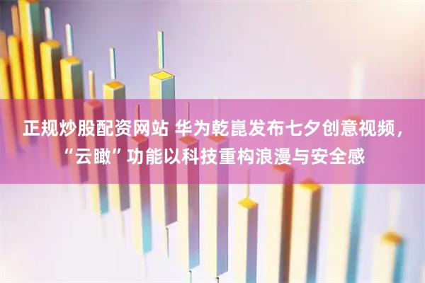 正规炒股配资网站 华为乾崑发布七夕创意视频，“云瞰”功能以科技重构浪漫与安全感