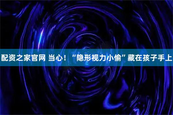 配资之家官网 当心！“隐形视力小偷”藏在孩子手上