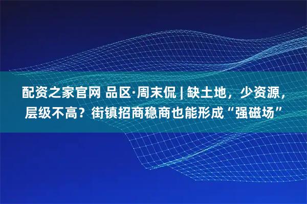 配资之家官网 品区·周末侃 | 缺土地，少资源，层级不高？街镇招商稳商也能形成“强磁场”