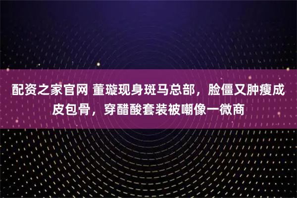 配资之家官网 董璇现身斑马总部，脸僵又肿瘦成皮包骨，穿醋酸套装被嘲像一微商