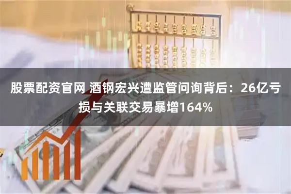 股票配资官网 酒钢宏兴遭监管问询背后：26亿亏损与关联交易暴增164%