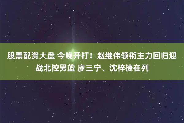股票配资大盘 今晚开打！赵继伟领衔主力回归迎战北控男篮 廖三宁、沈梓捷在列