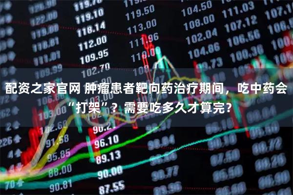 配资之家官网 肿瘤患者靶向药治疗期间，吃中药会 “打架”？需要吃多久才算完？